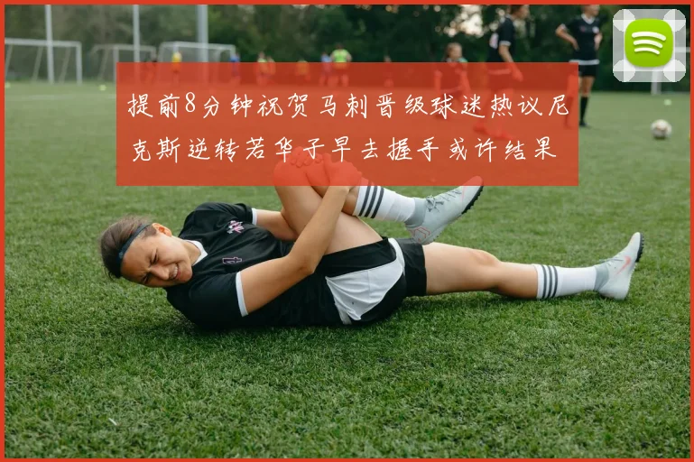 提前8分钟祝贺马刺晋级球迷热议尼克斯逆转若华子早去握手或许结果不同