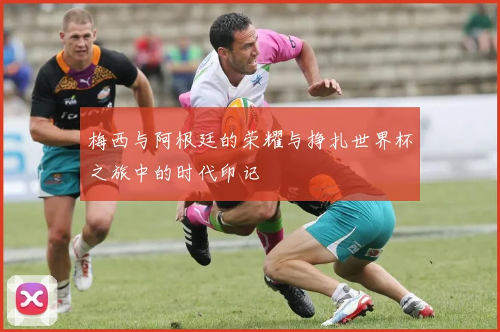 梅西与阿根廷的荣耀与挣扎世界杯之旅中的时代印记