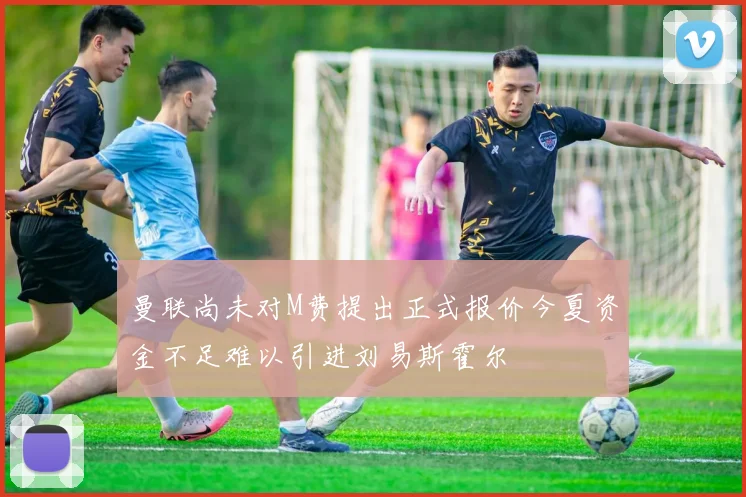 曼联尚未对M费提出正式报价今夏资金不足难以引进刘易斯霍尔