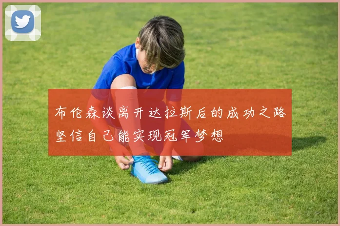 布伦森谈离开达拉斯后的成功之路坚信自己能实现冠军梦想