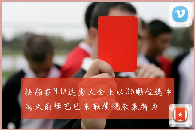 快船在NBA选秀大会上以36顺位选中高大前锋巴巴米勒展现未来潜力