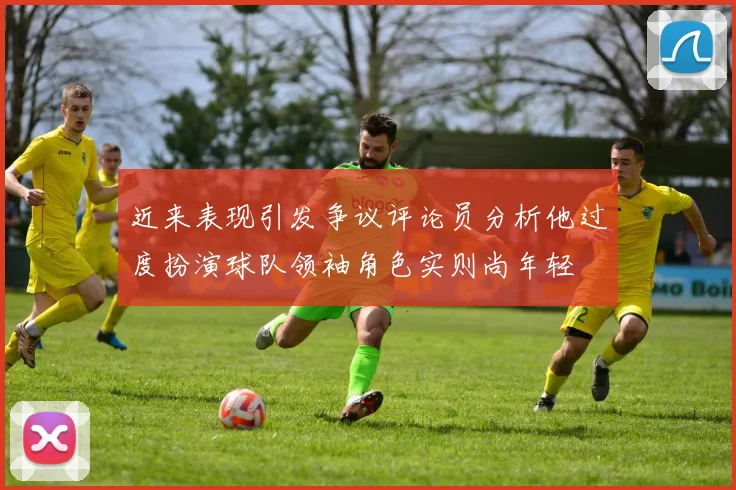 近来表现引发争议评论员分析他过度扮演球队领袖角色实则尚年轻