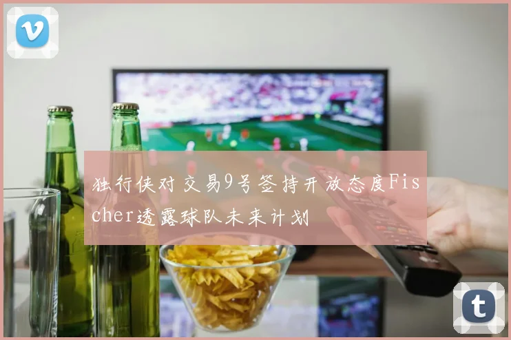 独行侠对交易9号签持开放态度Fischer透露球队未来计划