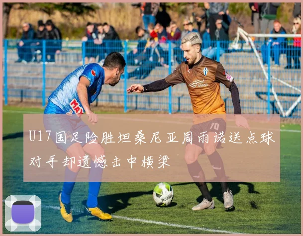 U17国足险胜坦桑尼亚周雨诺送点球对手却遗憾击中横梁