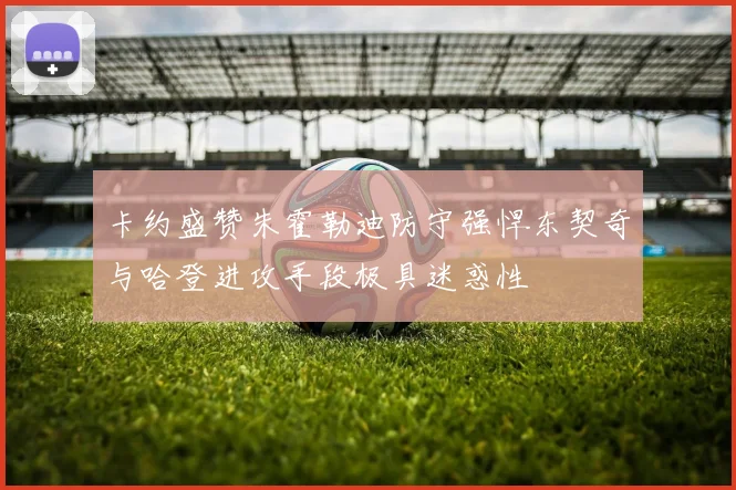 卡约盛赞朱霍勒迪防守强悍东契奇与哈登进攻手段极具迷惑性