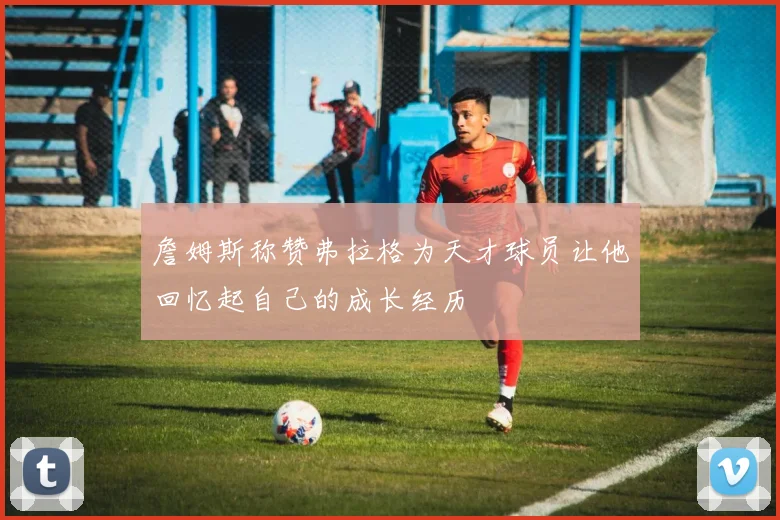 詹姆斯称赞弗拉格为天才球员让他回忆起自己的成长经历
