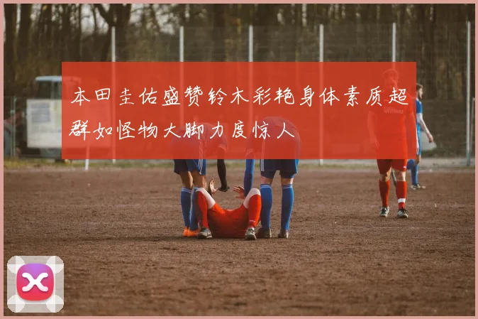 本田圭佑盛赞铃木彩艳身体素质超群如怪物大脚力度惊人